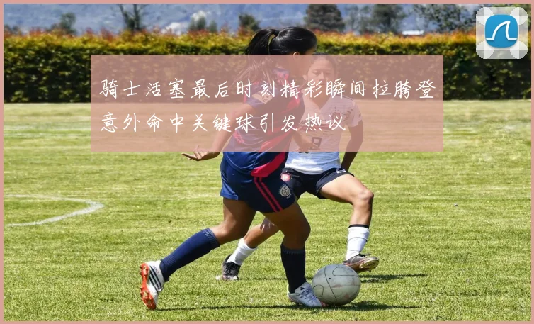 骑士活塞最后时刻精彩瞬间拉胯登意外命中关键球引发热议