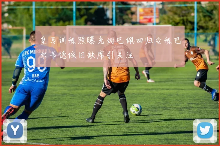 皇马训练照曝光姆巴佩回归合练巴尔韦德依旧缺席引关注