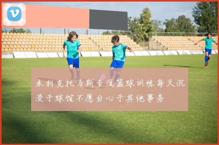 米利克托马斯专注篮球训练每天沉浸于球馆不愿分心于其他事务