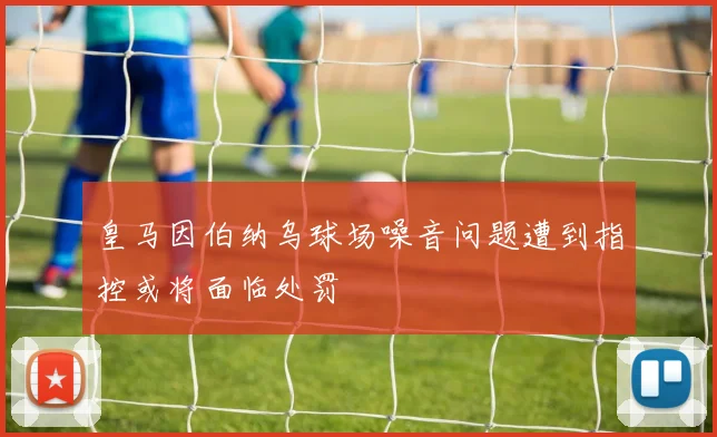 皇马因伯纳乌球场噪音问题遭到指控或将面临处罚