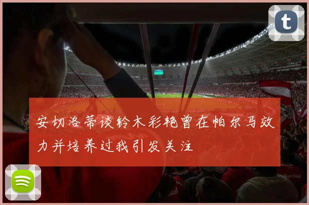 安切洛蒂谈铃木彩艳曾在帕尔马效力并培养过我引发关注