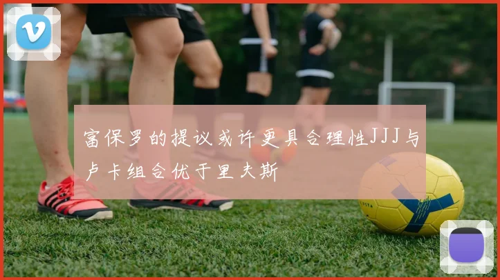 富保罗的提议或许更具合理性JJJ与卢卡组合优于里夫斯