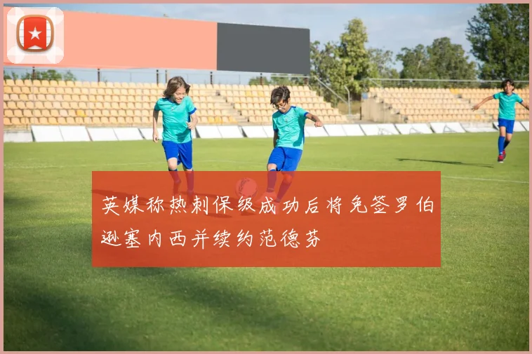 英媒称热刺保级成功后将免签罗伯逊塞内西并续约范德芬