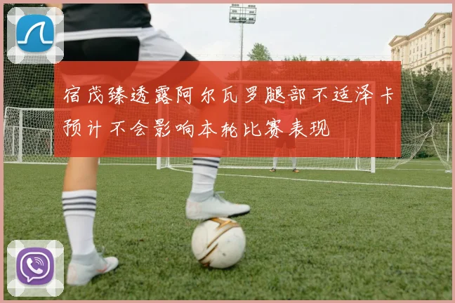 宿茂臻透露阿尔瓦罗腿部不适泽卡预计不会影响本轮比赛表现