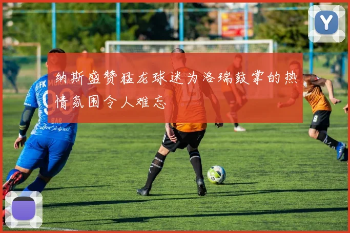 纳斯盛赞猛龙球迷为洛瑞鼓掌的热情氛围令人难忘