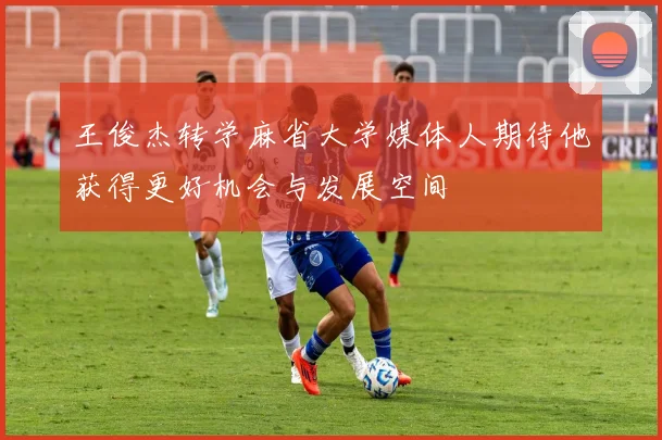 王俊杰转学麻省大学媒体人期待他获得更好机会与发展空间