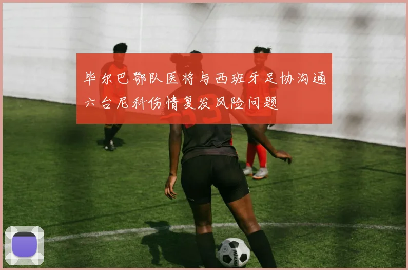 毕尔巴鄂队医将与西班牙足协沟通六台尼科伤情复发风险问题