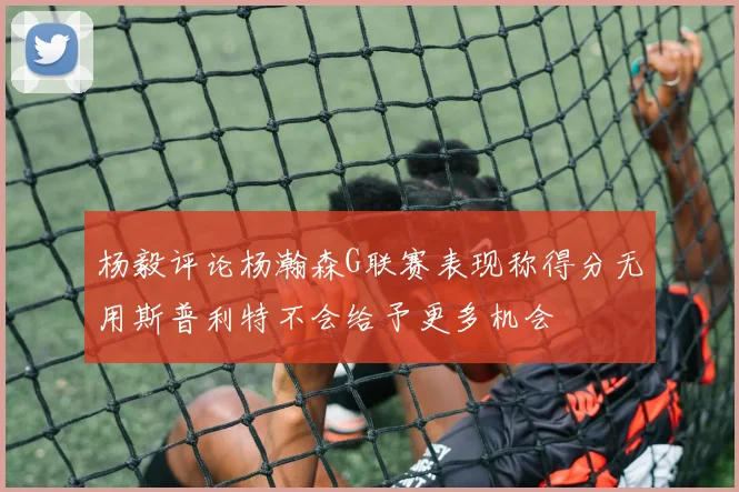 杨毅评论杨瀚森G联赛表现称得分无用斯普利特不会给予更多机会