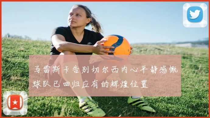 马雷斯卡告别切尔西内心平静感慨球队已回归应有的辉煌位置