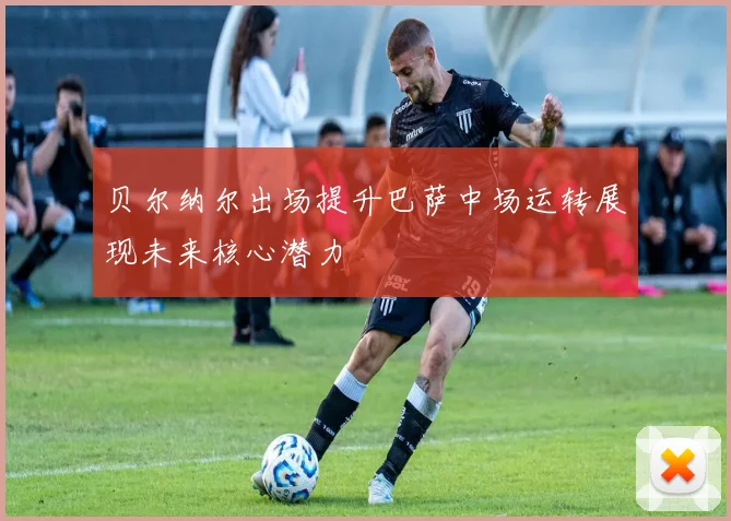 贝尔纳尔出场提升巴萨中场运转展现未来核心潜力