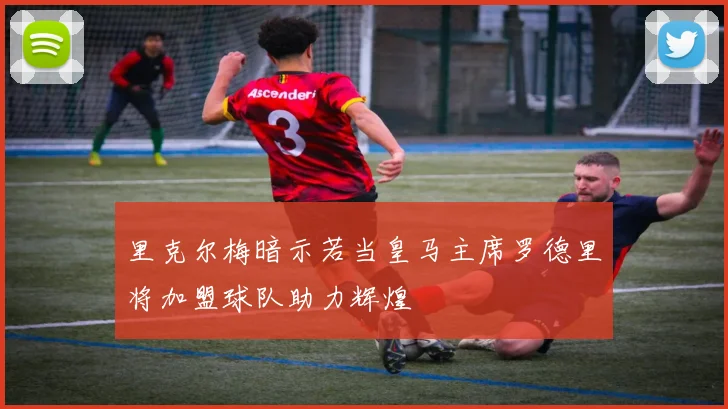 里克尔梅暗示若当皇马主席罗德里将加盟球队助力辉煌