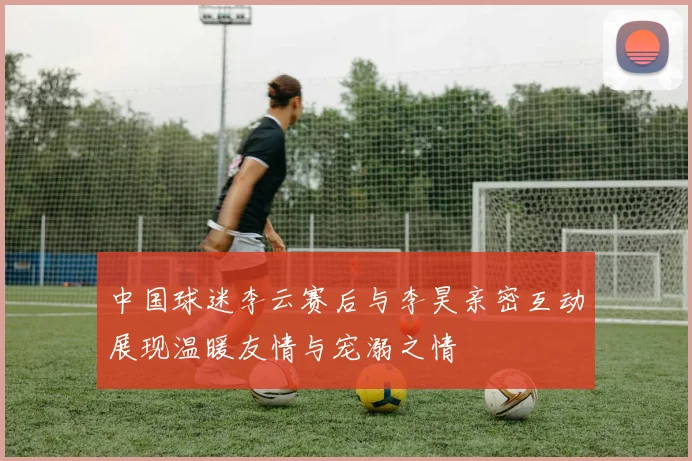 中国球迷李云赛后与李昊亲密互动展现温暖友情与宠溺之情
