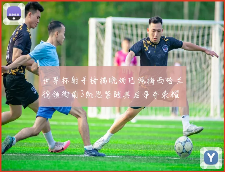 世界杯射手榜揭晓姆巴佩梅西哈兰德领衔前3凯恩紧随其后争夺荣耀