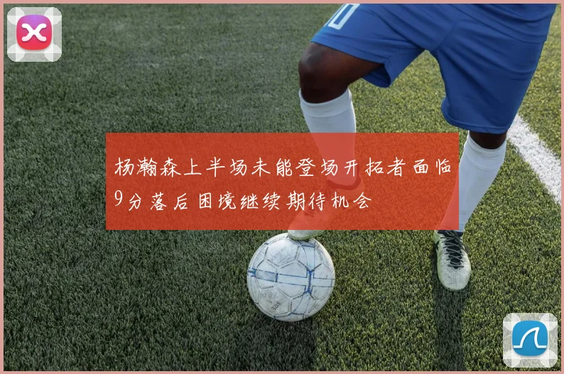 杨瀚森上半场未能登场开拓者面临9分落后困境继续期待机会